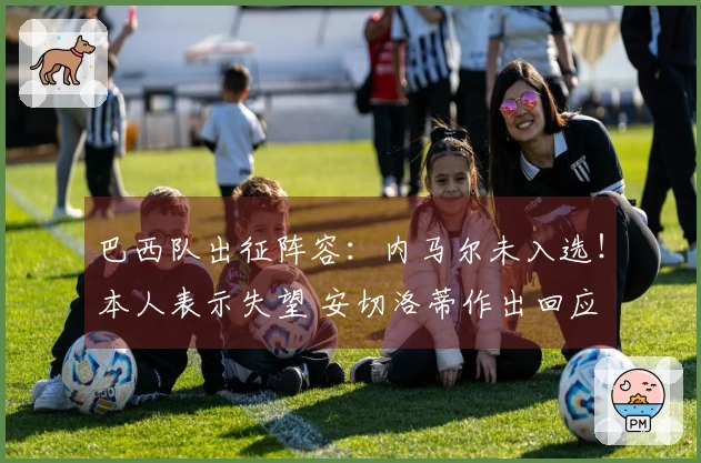 巴西队出征阵容：内马尔未入选！本人表示失望 安切洛蒂作出回应