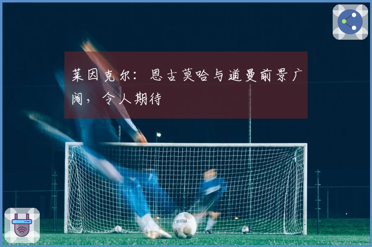 莱因克尔：恩古莫哈与道曼前景广阔，令人期待