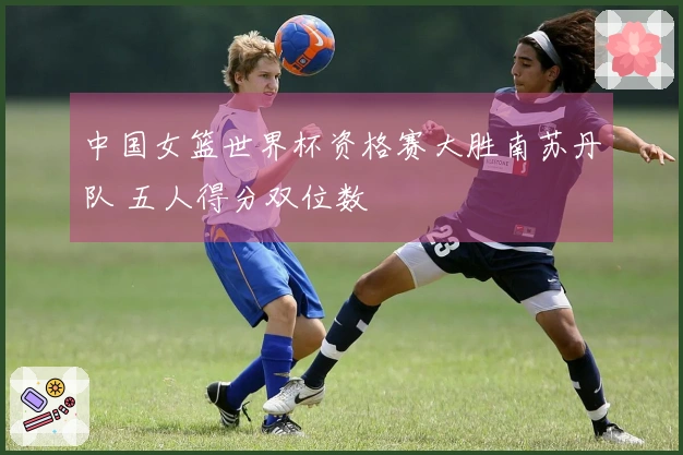 中国女篮世界杯资格赛大胜南苏丹队 五人得分双位数