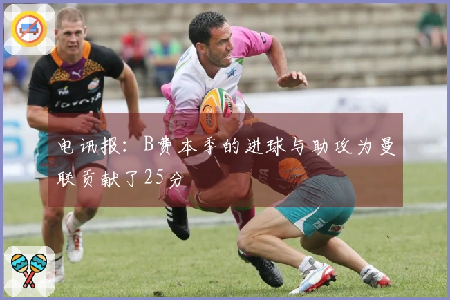 电讯报：B费本季的进球与助攻为曼联贡献了25分