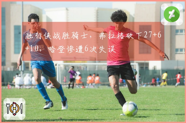 独行侠战胜骑士，弗拉格砍下27+6+10，哈登惨遭6次失误