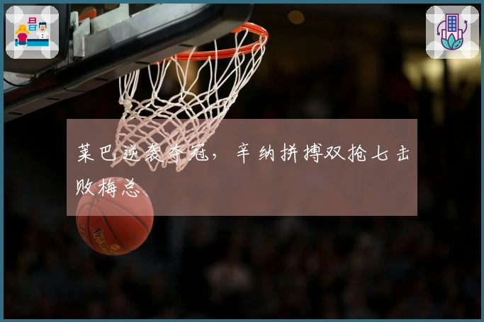 莱巴逆袭夺冠，辛纳拼搏双抢七击败梅总