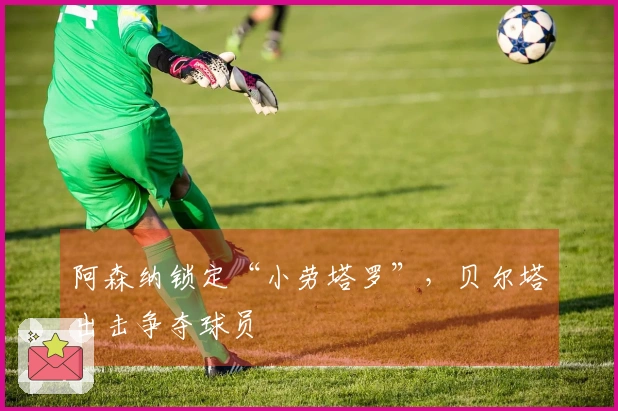 阿森纳锁定“小劳塔罗”，贝尔塔出击争夺球员