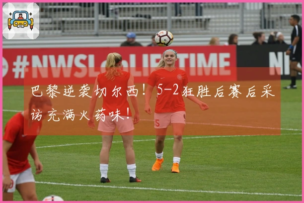 巴黎逆袭切尔西！5-2狂胜后赛后采访充满火药味！