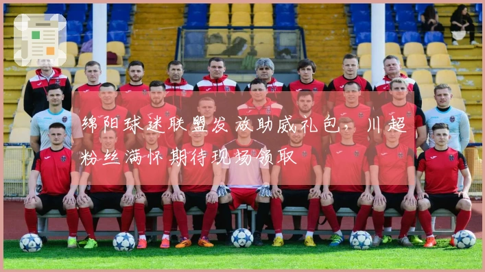 绵阳球迷联盟发放助威礼包，川超粉丝满怀期待现场领取