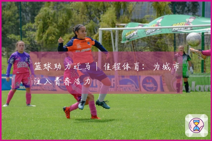 篮球助力迁马丨佳程体育：为城市注入青春活力