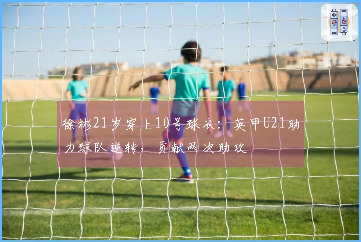 徐彬21岁穿上10号球衣：英甲U21助力球队逆转，贡献两次助攻