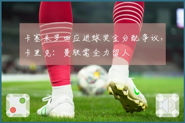 卡塞米罗回应进球奖金分配争议，卡里克：曼联需全力留人