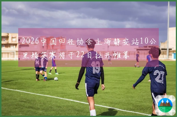 2026中国田径协会上海静安站10公里精英赛将于22日拉开帷幕