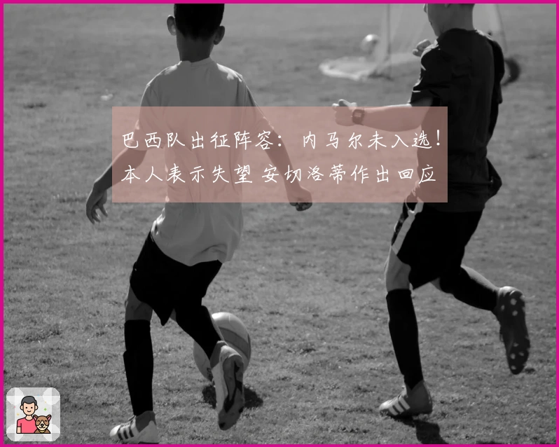 巴西队出征阵容：内马尔未入选！本人表示失望 安切洛蒂作出回应