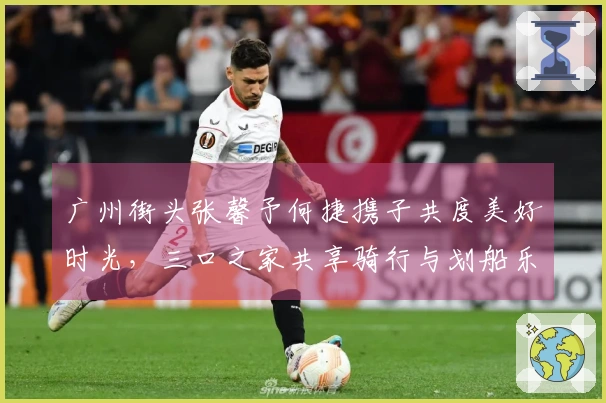 广州街头张馨予何捷携子共度美好时光，三口之家共享骑行与划船乐趣