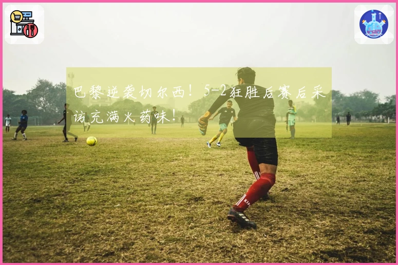 巴黎逆袭切尔西！5-2狂胜后赛后采访充满火药味！