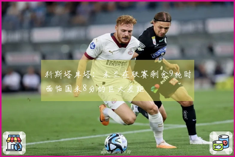 科斯塔库塔：米兰在联赛剩余9轮时面临国米8分的巨大差距