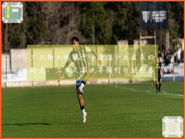 广州街头张馨予何捷携子共度美好时光，三口之家共享骑行与划船乐趣