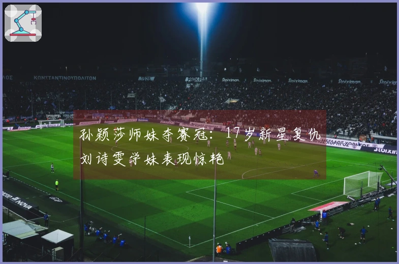 孙颖莎师妹夺赛冠：17岁新星复仇刘诗雯学妹表现惊艳